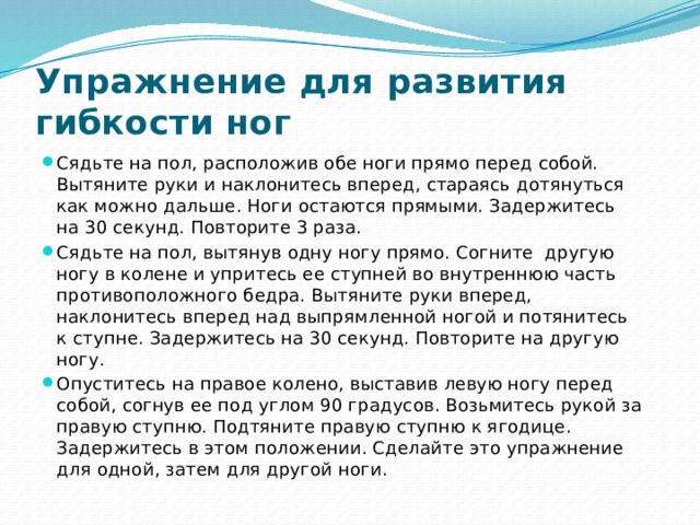 Упражнение для развития гибкости ног Сядьте на пол, расположив обе ноги прямо перед собой. Вытяните руки и наклонитесь вперед, стараясь дотянуться как можно дальше. Ноги остаются прямыми. Задержитесь на 30 секунд. Повторите 3 раза. Сядьте на пол, вытянув одну ногу прямо. Согните другую ногу в колене и упритесь ее ступней во внутреннюю часть противоположного бедра. Вытяните руки вперед, наклонитесь вперед над выпрямленной ногой и потянитесь к ступне. Задержитесь на 30 секунд. Повторите на другую ногу. Опуститесь на правое колено, выставив левую ногу перед собой, согнув ее под углом 90 градусов. Возьмитесь рукой за правую ступню. Подтяните правую ступню к ягодице. Задержитесь в этом положении. Сделайте это упражнение для одной, затем для другой ноги. 