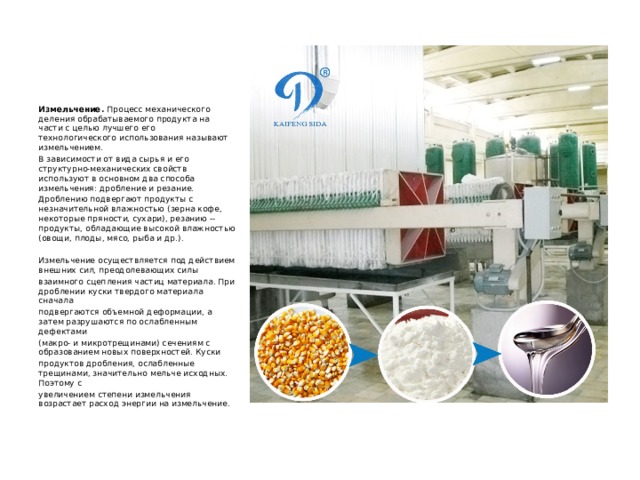 Измельчение.  Процесс механического деления обрабатываемого продукта на части с целью лучшего его технологического использования называют измельчением. В зависимости от вида сырья и его структурно-механических свойств используют в основном два способа измельчения: дробление и резание. Дроблению подвергают продукты с незначительной влажностью (зерна кофе, некоторые пряности, сухари), резанию -- продукты, обладающие высокой влажностью (овощи, плоды, мясо, рыба и др.). Измельчение осуществляется под действием внешних сил, преодолевающих силы взаимного сцепления частиц материала. При дроблении куски твердого материала сначала подвергаются объемной деформации, а затем разрушаются по ослабленным дефектами (макро- и микротрещинами) сечениям с образованием новых поверхностей. Куски продуктов дробления, ослабленные трещинами, значительно мельче исходных. Поэтому с увеличением степени измельчения возрастает расход энергии на измельчение. 