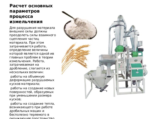 Расчет основных параметров процесса измельчения Для разрушения материала внешние силы должны преодо­леть силы взаимного сцепления частиц материала. При этом затрачивается работа, определение величины которой является одной ив главных проблем в теории измельчения. Работа, затрачиваемая на дробление, слагается из нескольких величин:  работы на объемную деформацию разрушаемых кусков материала;  работы на создание новых поверхностей, образуемых при уменьшении размера кусков;  работы на создание тепла, возникающего при работе дробильных машин и бесполезно теряемого в окружающее пространство. 