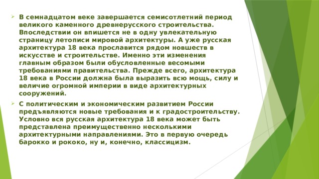 В семнадцатом веке завершается семисотлетний период великого каменного древнерусского строительства. Впоследствии он впишется не в одну увлекательную страницу летописи мировой архитектуры. А уже русская архитектура 18 века прославится рядом новшеств в искусстве и строительстве. Именно эти изменения главным образом были обусловленные весомыми требованиями правительства. Прежде всего, архитектура 18 века в России должна была выразить всю мощь, силу и величие огромной империи в виде архитектурных сооружений. С политическим и экономическим развитием России предъявляются новые требования и к градостроительству. Условно вся русская архитектура 18 века может быть представлена преимущественно несколькими архитектурными направлениями. Это в первую очередь барокко и рококо, ну и, конечно, классицизм. 