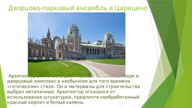 Дворцово-парковый ансамбль в Царицино   Архитектор Баженов спроектировал пейзажный парк и дворцовый комплекс в необычном для того времени «готическом» стиле. Он и материалы для строительства выбрал нетипичные. Архитектор отказался от использования штукатурки, предпочтя необработанный красный кирпич и белый камень.  