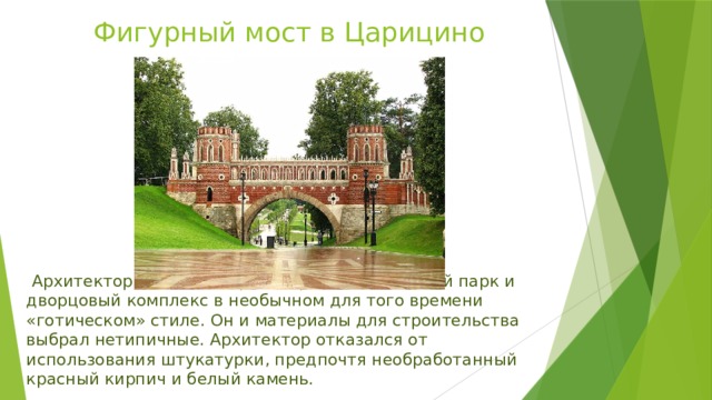 Фигурный мост в Царицино   Архитектор Баженов спроектировал пейзажный парк и дворцовый комплекс в необычном для того времени «готическом» стиле. Он и материалы для строительства выбрал нетипичные. Архитектор отказался от использования штукатурки, предпочтя необработанный красный кирпич и белый камень.  