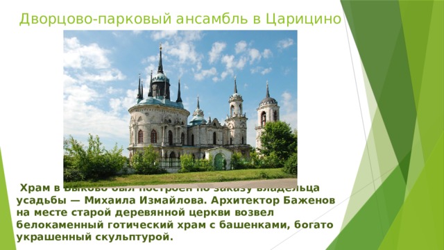 Дворцово-парковый ансамбль в Царицино   Храм в Быково был построен по заказу владельца усадьбы — Михаила Измайлова. Архитектор Баженов на месте старой деревянной церкви возвел белокаменный готический храм с башенками, богато украшенный скульптурой. 
