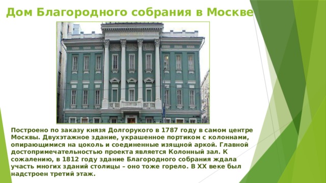 Дом Благородного собрания в Москве Построено по заказу князя Долгорукого в 1787 году в самом центре Москвы. Двухэтажное здание, украшенное портиком с колоннами, опирающимися на цоколь и соединенные изящной аркой. Главной достопримечательностью проекта является Колонный зал. К сожалению, в 1812 году здание Благородного собрания ждала участь многих зданий столицы – оно тоже горело. В ХХ веке был надстроен третий этаж. 