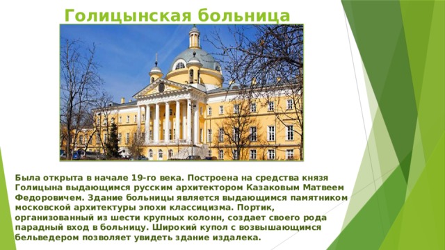 Голицынская больница Была открыта в начале 19-го века. Построена на средства князя Голицына выдающимся русским архитектором Казаковым Матвеем Федоровичем. Здание больницы является выдающимся памятником московской архитектуры эпохи классицизма. Портик, организованный из шести крупных колонн, создает своего рода парадный вход в больницу. Широкий купол с возвышающимся бельведером позволяет увидеть здание издалека. 