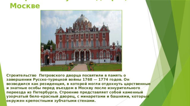 Петровский путевой дворец в Москве Строительство  Петровского дворца посвятили в память о завершении Русско-турецкой войны 1768 — 1774 годов. Он возводился как резиденция, в которой могли отдохнуть царственные и знатные особы перед въездом в Москву после изнурительного переезда из Петербурга. Строение представляет собой каменный узорчатый бело-красный дворец, с минаретами и башнями, который окружен крепостными зубчатыми стенами.  