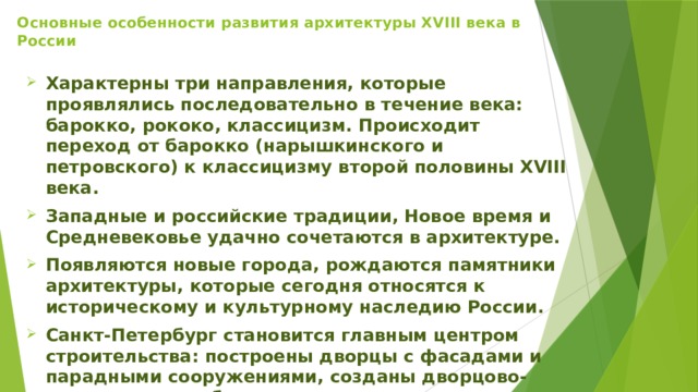 Основные особенности развития архитектуры XVIII века в России   Характерны три направления, которые проявлялись последовательно в течение века: барокко, рококо, классицизм. Происходит переход от барокко (нарышкинского и петровского) к классицизму второй половины XVIII века.  Западные и российские традиции, Новое время и Средневековье удачно сочетаются в архитектуре.  Появляются новые города, рождаются памятники архитектуры, которые сегодня относятся к историческому и культурному наследию России.  Санкт-Петербург становится главным центром строительства: построены дворцы с фасадами и парадными сооружениями, созданы дворцово-парковые ансамбли.  