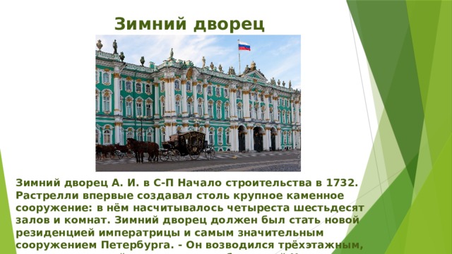 Зимний дворец Зимний дворец А. И. в С-П Начало строительства в 1732. Растрелли впервые создавал столь крупное каменное сооружение: в нём насчитывалось четыреста шестьдесят залов и комнат. Зимний дворец должен был стать новой резиденцией императрицы и самым значительным сооружением Петербурга. - Он возводился трёхэтажным, выше всех зданий, стоявших на набережной Невы. 