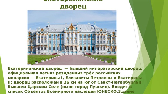 Екатерининский дворец Екатерининский дворец  — бывший императорский дворец, официальная летняя резиденция трёх российских монархов — Екатерины I, Елизаветы Петровны и Екатерины II; дворец расположен в 26 км на юг от Санкт-Петербурга в бывшем Царском Селе (ныне город Пушкин). Входит в список Объектов Всемирного наследия ЮНЕСКО.Здание заложено в 1717 году.  