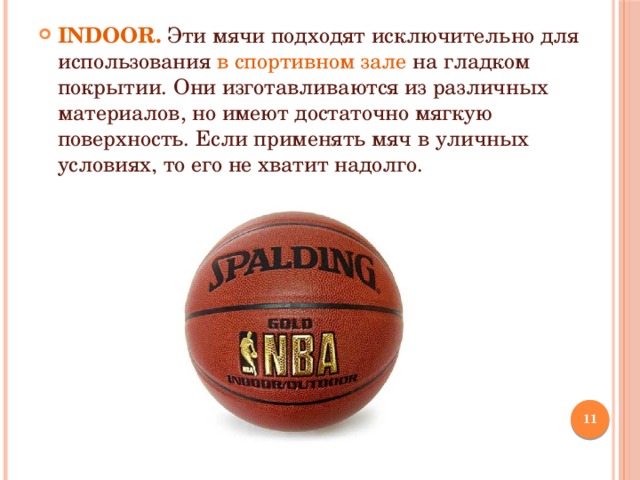 INDOOR. Эти мячи подходят исключительно для использования в спортивном зале на гладком покрытии. Они изготавливаются из различных материалов, но имеют достаточно мягкую поверхность. Если применять мяч в уличных условиях, то его не хватит надолго.  