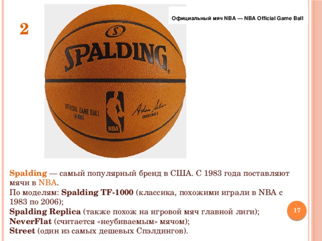 Официальный мяч NBA — NBA Official Game Ball 2 Spalding  — самый популярный бренд в США. С 1983 года поставляют мячи в NBA . По моделям: Spalding TF-1000 (классика, похожими играли в NBA с 1983 по 2006); Spalding Replica (также похож на игровой мяч главной лиги); NeverFlat (считается «неубиваемым» мячом); Street (один из самых дешевых Спэлдингов).  