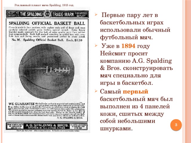 Рекламный плакат мяча Spalding, 1915 год.  Первые пару лет в баскетбольных играх использовали обычный футбольный мяч.  Уже в 1894 году Нейсмит просит компанию A.G. Spalding & Bros. сконструировать мяч специально для игры в баскетбол. Самый первый баскетбольный мяч был выполнен из 4 панелей кожи, сшитых между собой небольшими шнурками .  