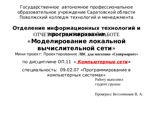 Государственное автономное профессиональное образовательное учреждение Саратовской области  Поволжский колледж технологий и менеджмента  Отделение информационных технологий и программирования        ОТЧЕТ ПО ПРАКТИЧЕСКОЙ РАБОТЕ  « Моделирование локальной вычислительной сети »  Мини проект: Проектирование ЛВС для магазина «Супермаркет»   по дисциплине ОП.11  « Компьютерные сети »   специальность: 09.02.07 «Программирование в компьютерных системах»          Работу выполнил  студент группы  Проверил: Бессонников В. А.   г. Балаково 2012 год