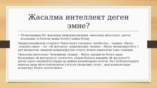 Жасалма интеллект деген эмне? 20-кылымдын 60- жылдары информатиканын «жасалма интеллект :деген аталышка ээ болгон жаны болугу пайда болду Энциклопедиялык создукто *интеллект (латынча intellectus – таанып –билуу .тушунуу.акыл – эс) –ой жугуртуу .рационалдуу таанып – билуу жондомдуулугу )деп жазылган .мындай жондомдуулук толугу менен адамзатка гана таандык. *жасалма интеллект *илиминин таанып – билуу предмети болуп адам баласынын ой жугуртуусу эсептелет .(Адам баласы кандайа ой жугуртот?)- деген суроо окумуштууларды ар дайым кызыктырып келген .Бул изилдоолордун макаты адам интеллектисинтн улгусун (моделин) тузуп , аны компьютерде колдогнуу болуп эсептелинет. . 