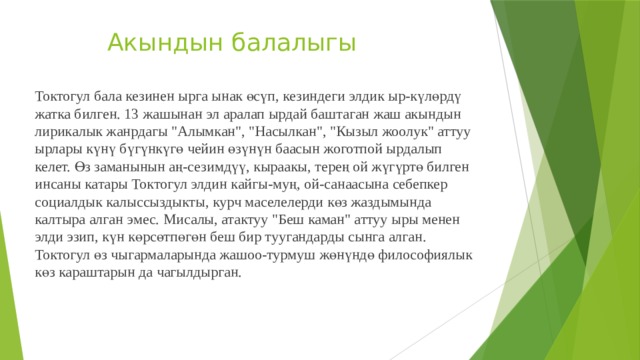  Акындын балалыгы Токтогул бала кезинен ырга ынак өсүп, кезиндеги элдик ыр-күлөрдү жатка билген. 13 жашынан эл аралап ырдай баштаган жаш акындын лирикалык жанрдагы 
