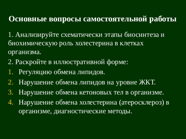 Основные вопросы самостоятельной работы 1. Анализируйте схематически этапы биосинтеза и биохимическую роль холестерина в клетках организма. 2. Раскройте в иллюстративной форме: Регуляцию обмена липидов. Нарушение обмена липидов на уровне ЖКТ. Нарушение обмена кетоновых тел в организме. Нарушение обмена холестерина (атеросклероз) в организме, диагностические методы. 