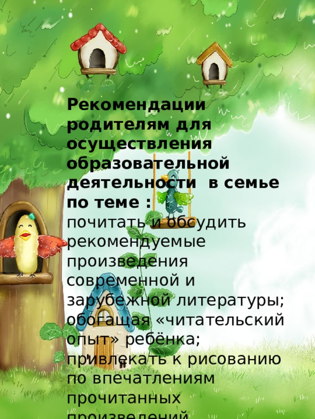 Рекомендации родителям для осуществления образовательной деятельности в семье по теме : почитать и обсудить рекомендуемые произведения современной и зарубежной литературы; обогащая «читательский опыт» ребёнка; привлекать к рисованию по впечатлениям прочитанных произведений, наблюдаемых явлений. 