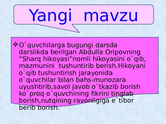 Yangi  mavzu O`quvchilarga bugungi darsda darslikda berilgan Abdulla Oripovning “Sharq hikoyasi”nomli hikoyasini o`qib, mazmunini tushuntirib berish.Hikoyani o`qib tushuntirish jarayonida o`quvchilar bilan bahs-munozara uyushtirib,savol javob o`tkazib borish ko`proq o`quvchining fikrini tinglab borish,nutqining ravonligiga e`tibor berib borish. 