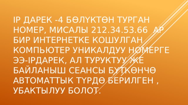 IP дарек -4 б ө л ү кт ө н турган номер, мисалы 212.34.53.66 Ар бир интернетке кошулган компьютер уникалдуу номерге ээ-ipдарек, ал туруктуу же байланыш сеансы б ү тк ө нч ө автоматтык т ү рд ө берилген , убактылуу болот. 