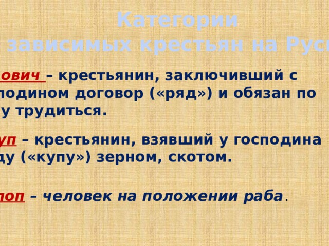  Категории зависимых крестьян на Руси Рядович – крестьянин, заключивший с господином договор («ряд») и обязан по нему трудиться. Закуп – крестьянин, взявший у господина ссуду («купу») зерном, скотом. Холоп – человек на положении раба . 