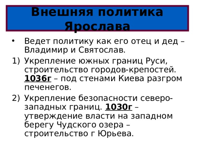 Внешняя политика Ярослава Ведет политику как его отец и дед – Владимир и Святослав. Укрепление южных границ Руси, строительство городов-крепостей. 1036г – под стенами Киева разгром печенегов. Укрепление безопасности северо-западных границ. 1030г – утверждение власти на западном берегу Чудского озера – строительство г Юрьева. 