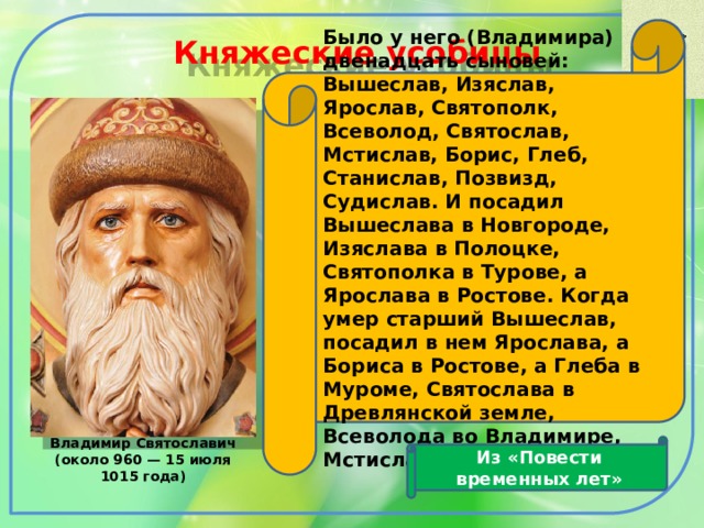 Было у него (Владимира) двенадцать сыновей: Вышеслав, Изяслав, Ярослав, Святополк, Всеволод, Святослав, Мстислав, Борис, Глеб, Станислав, Позвизд, Судислав. И посадил Вышеслава в Новгороде, Изяслава в Полоцке, Святополка в Турове, а Ярослава в Ростове. Когда умер старший Вышеслав, посадил в нем Ярослава, а Бориса в Ростове, а Глеба в Муроме, Святослава в Древлянской земле, Всеволода во Владимире, Мстислава в Тмутаракани  Княжеские усобицы Из «Повести временных лет» Владимир Святославич (около 960 — 15 июля 1015 года)  