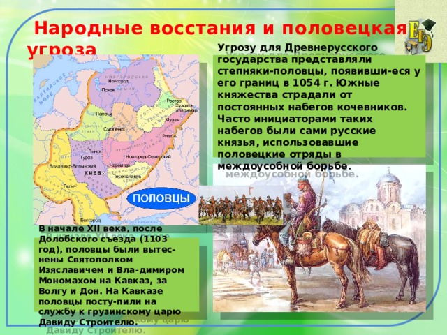  Народные восстания и половецкая угроза Угрозу для Древнерусского государства представляли степняки-половцы, появивши-еся у его границ в 1054 г. Южные княжества страдали от постоянных набегов кочевников. Часто инициаторами таких набегов были сами русские князья, использовавшие половецкие отряды в междоусобной борьбе. В начале XII века, после Долобского съезда (1103 год), половцы были вытес-нены Святополком Изяславичем и Вла-димиром Мономахом на Кавказ, за Волгу и Дон. На Кавказе половцы посту-пили на службу к грузинскому царю Давиду Строителю. 