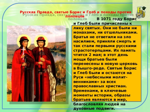  Русская Правда, святые Борис и Глеб и походы против половцев    В 1071 году Борис и Глеб были причислены к лику святых. Они не были ни монахами, ни отшельниками. Братья не ответили на зло насилием, приняли смерть и так стали первыми русскими страстотерпцами. Их память чтится 2 мая; в этот день мощи братьев были перенесены в новую церковь в Вышго-роде. Святые Борис и Глеб были и остаются на Руси «небесными молит-венниками» за всех православных христиан. Временами, в ключевые моменты истории, образы братьев являются в мир, благословляя людей на духовные подвиги. 