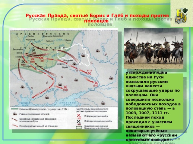  Русская Правда, святые Борис и Глеб и походы против половцев   Прекращение междоусобиц и утверждение идеи единства на Руси позволили русским князьям нанести сокрушающие удары по половцам. Они совершили несколько победоносных походов в половецкую степь — в 1003, 1007, 1111 гг. Последний поход проходил с участием священников — некоторые учёные называют его «русским крестовым походом». 