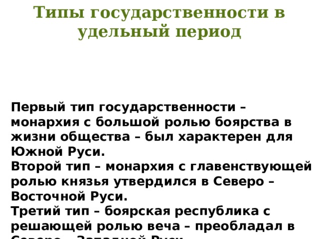 Типы государственности в удельный период Первый тип государственности – монархия с большой ролью боярства в жизни общества – был характерен для Южной Руси. Второй тип – монархия с главенствующей ролью князья утвердился в Северо – Восточной Руси. Третий тип – боярская республика с решающей ролью веча – преобладал в Северо – Западной Руси. 