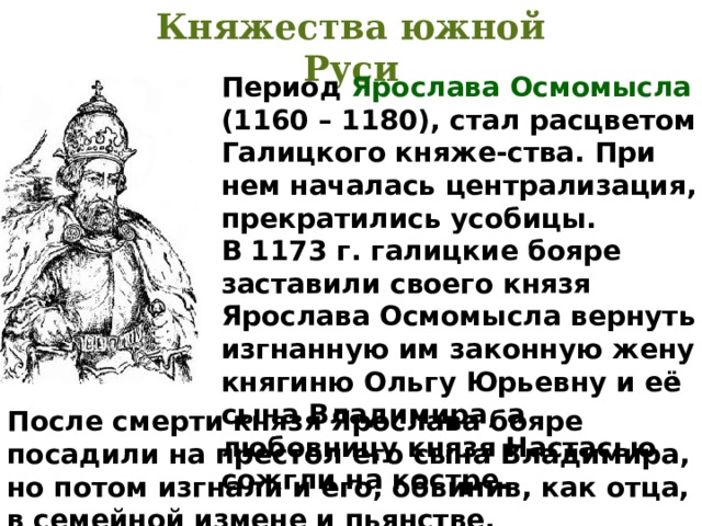 Княжества южной Руси Период Ярослава Осмомысла (1160 – 1180), стал расцветом Галицкого княже-ства. При нем началась централизация, прекратились усобицы. В 1173 г. галицкие бояре заставили своего князя Ярослава Осмомысла вернуть изгнанную им законную жену княгиню Ольгу Юрьевну и её сына Владимира, а любовницу князя Настасью сожгли на костре. После смерти князя Ярослава бояре посадили на престол его сына Владимира, но потом изгнали и его, обвинив, как отца, в семейной измене и пьянстве. 