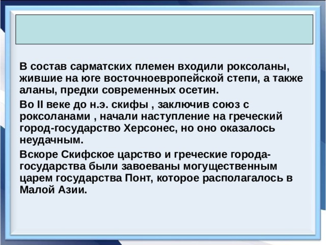  В состав сарматских племен входили роксоланы, жившие на юге восточноевропейской степи, а также аланы, предки современных осетин. Во II веке до н.э. скифы , заключив союз с роксоланами , начали наступление на греческий город-государство Херсонес, но оно оказалось неудачным. Вскоре Скифское царство и греческие города-государства были завоеваны могущественным царем государства Понт, которое располагалось в Малой Азии.  