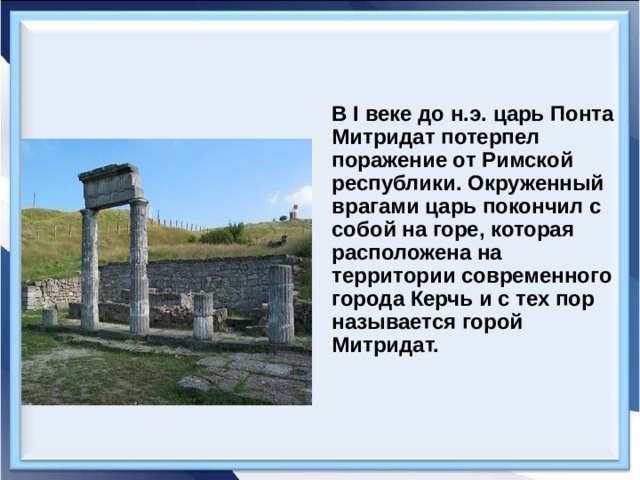 В I веке до н.э. царь Понта Митридат потерпел поражение от Римской республики. Окруженный врагами царь покончил с собой на горе, которая расположена на территории современного города Керчь и с тех пор называется горой Митридат. 