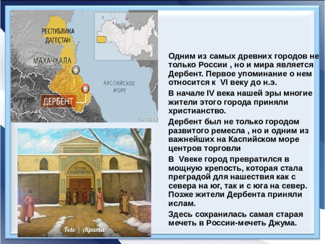 Одним из самых древних городов не только России , но и мира является Дербент. Первое упоминание о нем относится к VI веку до н.э. В начале IV века нашей эры многие жители этого города приняли христианство. Дербент был не только городом развитого ремесла , но и одним из важнейших на Каспийском море центров торговли В V веке город превратился в мощную крепость, которая стала преградой для нашествия как с севера на юг, так и с юга на север. Позже жители Дербента приняли ислам. Здесь сохранилась самая старая мечеть в России-мечеть Джума.  