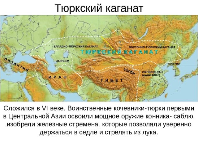 Тюркский каганат Сложился в VI веке. Воинственные кочевники-тюрки первыми в Центральной Азии освоили мощное оружие конника- саблю, изобрели железные стремена, которые позволяли уверенно держаться в седле и стрелять из лука. 