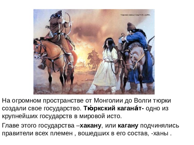 На огромном пространстве от Монголии до Волги тюрки создали свое государство. Тю́ркский кагана́т- одно из крупнейших государств в мировой исто. Главе этого государства – хакану , или кагану подчинялись правители всех племен , вошедших в его состав, -ханы . 