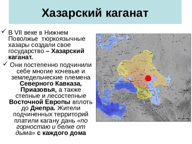 Хазарский каганат В VII веке в Нижнем Поволжье тюркоязычные хазары создали свое государство – Хазарский каганат. Они постепенно подчинили себе многие кочевые и земледельческие  племена Северного Кавказа, Приазовья, а также степные и лесостепные Восточной Европы вплоть до Днепра. Жители подчиненных территорий платили кагану дань  «по горностаю и белке от дыма» с каждого дома   