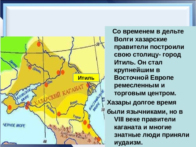  Со временем в дельте Волги хазарские правители построили свою столицу- город Итиль. Он стал крупнейшим в Восточной Европе ремесленным и торговым центром. Хазары долгое время были язычниками, но в VIII веке правители каганата и многие знатные люди приняли иудаизм. Итиль 