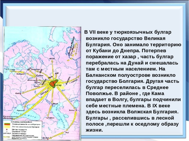  В VII веке у тюркоязычных булгар возникло государство Великая Булгария. Оно занимало территорию от Кубани до Днепра. Потерпев поражение от хазар , часть булгар перебралась на Дунай и смешалась там с местным населением. На Балканском полуострове возникло государство Болгария. Другая часть булгар переселилась в Среднее Поволжье. В районе , где Кама впадает в Волгу, булгары подчинили себе местные племена. В IX веке здесь возникла Волжская Булгария. Булгары , расселившись в лесной полосе ,перешли к оседлому образу жизни. 