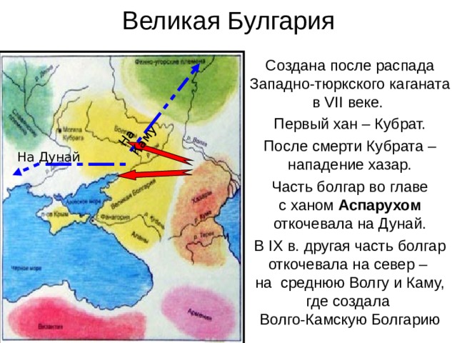 Великая Булгария На Каму Создана после распада Западно-тюркского каганата в VII веке. Первый хан – Кубрат. После смерти Кубрата – нападение хазар. Часть болгар во главе  с ханом Аспарухом откочевала на Дунай. В IX в. другая часть болгар откочевала на север –  на среднюю Волгу и Каму, где создала  Волго-Камскую Болгарию На Дунай 