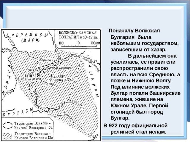  Поначалу Волжская Булгария была небольшим государством, зависевшим от хазар. В дальнейшем она усилилась, ее правители распространили свою власть на всю Среднюю, а позже и Нижнюю Волгу. Под влияние волжских булгар попали башкирские племена, жившие на Южном Урале. Первой столицей был город Булгар. В 922 году официальной религией стал ислам. 