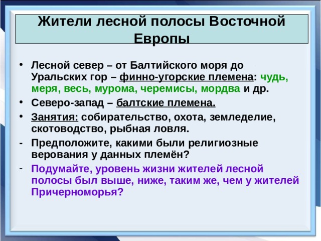 Жители лесной полосы Восточной Европы Лесной север – от Балтийского моря до Уральских гор – финно-угорские племена : чудь, меря, весь, мурома, черемисы, мордва и др. Северо-запад – балтские племена. Занятия: собирательство, охота, земледелие, скотоводство, рыбная ловля. -  Предположите, какими были религиозные верования у данных племён? Подумайте, уровень жизни жителей лесной полосы был выше, ниже, таким же, чем у жителей Причерноморья? 