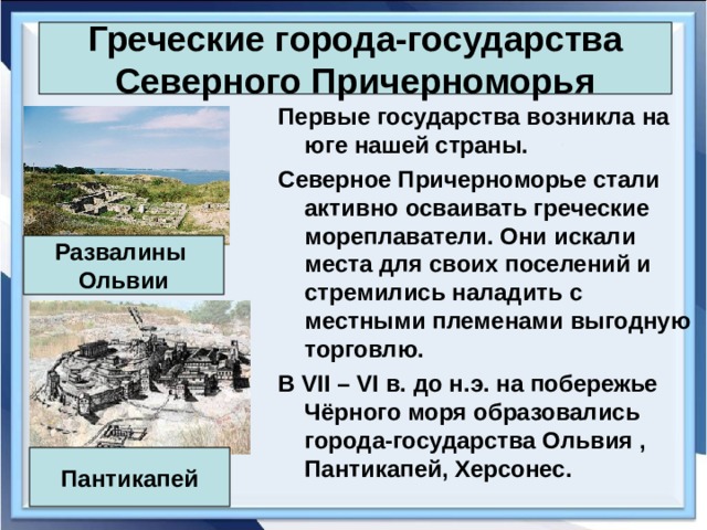 Греческие города-государства Северного Причерноморья Первые государства возникла на юге нашей страны. Северное Причерноморье стали активно осваивать греческие мореплаватели. Они искали места для своих поселений и стремились наладить с местными племенами выгодную торговлю. В VII – VI в. до н.э. на побережье Чёрного моря образовались города-государства Ольвия , Пантикапей, Херсонес. Развалины Ольвии Пантикапей 