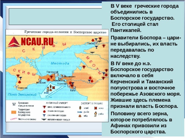  В V веке греческие города объединились в Боспорское государство. Его столицей стал Пантикапей.  Правители Боспора – цари- не выбирались, их власть передавалась по наследству.  В IV веке до н.э. Боспорское государство включало в себя Керченский и Таманский полуострова и восточное побережье Азовского моря. Жившие здесь племена признали власть Боспора.  Половину всего зерна, которое потреблялось в Афинах привозили из Боспорского царства.  