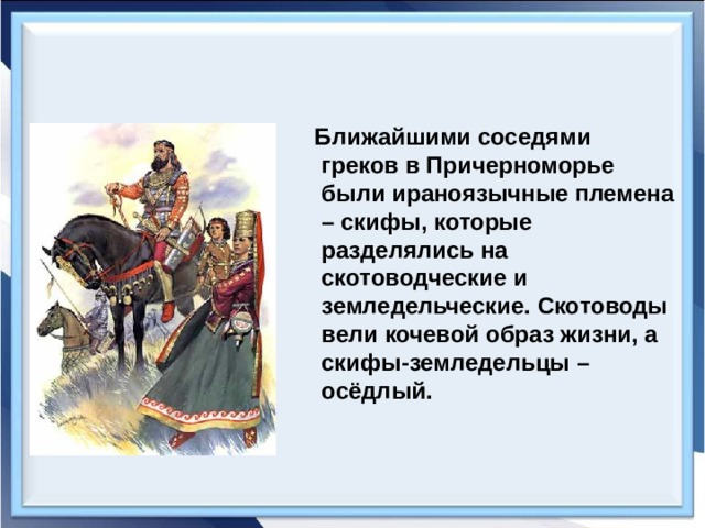  Ближайшими соседями греков в Причерноморье были ираноязычные племена – скифы, которые разделялись на скотоводческие и земледельческие. Скотоводы вели кочевой образ жизни, а скифы-земледельцы – осёдлый. 