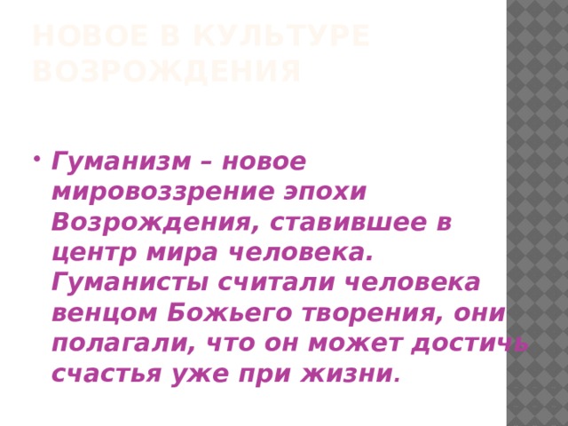 НОВОЕ В КУЛЬТУРЕ ВОЗРОЖДЕНИЯ   Гуманизм – новое мировоззрение эпохи Возрождения, ставившее в центр мира человека. Гуманисты считали человека венцом Божьего творения, они полагали, что он может достичь счастья уже при жизни . 