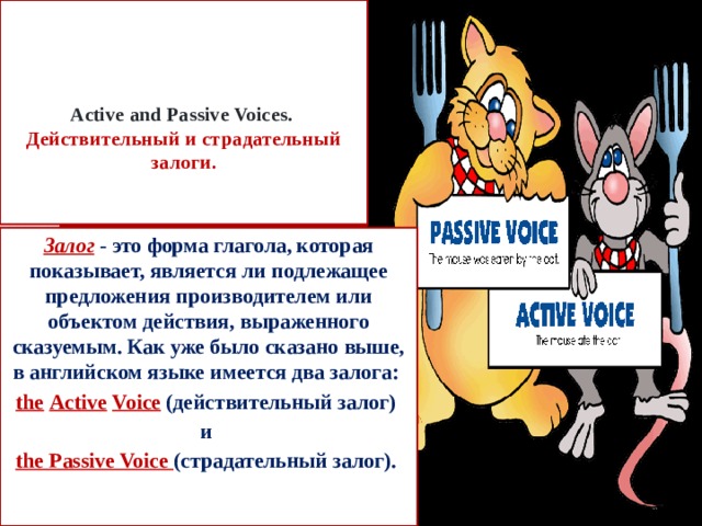     Active and Passive Voices.  Действительный и cтрадательный залоги.    Залог - это форма глагола, которая показывает, является ли подлежащее предложения производителем или объектом действия, выраженного сказуемым. Как уже было сказано выше, в английском языке имеется два залога: the  Active  Voice  (действительный залог) и the Passive Voice (страдательный залог). 