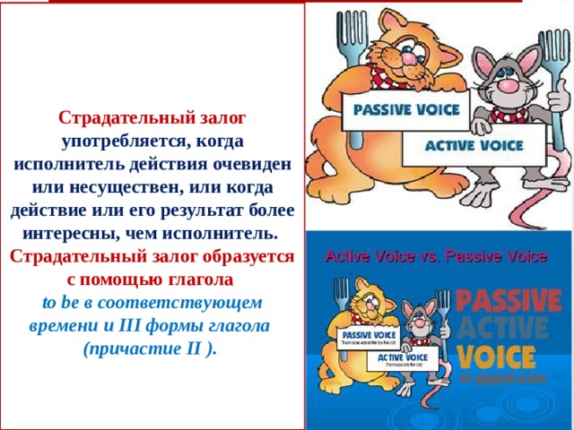 Страдательный залог употребляется, когда исполнитель действия очевиден или несуществен, или когда действие или его результат более интересны, чем исполнитель.  Страдательный залог образуется с помощью глагола  to be в соответствующем времени и III формы глагола  (причастие II ).     