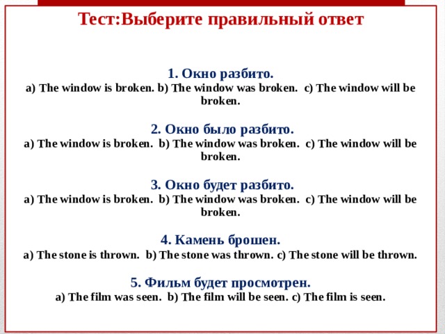 Тест:Выберите правильный ответ    1. Окно разбито.  а) The window is broken. b) The window was broken. c) The window will be broken.    2. Окно было разбито.  а) The window is broken. b) The window was broken. c) The window will be broken.   3. Окно будет разбито.  а) The window is broken. b) The window was broken. c) The window will be broken.   4. Камень брошен.  а) The stone is thrown. b) The stone was thrown. c) The stone will be thrown.   5. Фильм будет просмотрен.  a) The film was seen. b) The film will be seen. c) The film is seen.    