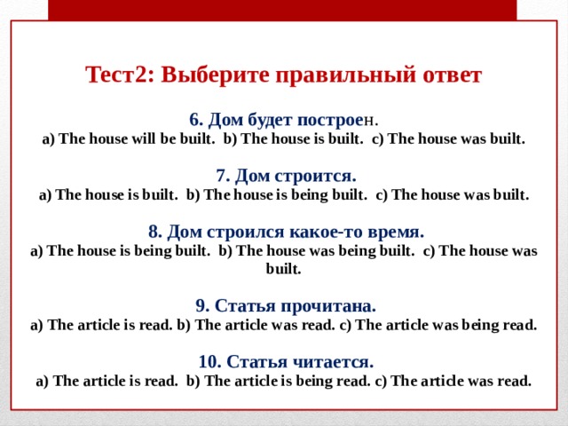Тест2: Выберите правильный ответ   6. Дом будет построе н.  a) The house will be built. b) The house is built. c) The house was built.    7. Дом строится.  a) The house is built. b) The house is being built. c) The house was built.    8. Дом строился какое-то время.  a) The house is being built. b) The house was being built. c) The house was built.    9. Статья прочитана.  a) The article is read. b) The article was read. c) The article was being read.    10. Статья читается.  a) The article is read. b) The article is being read. c) The article was read.   